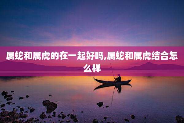 属蛇和属虎的在一起好吗,属蛇和属虎结合怎么样