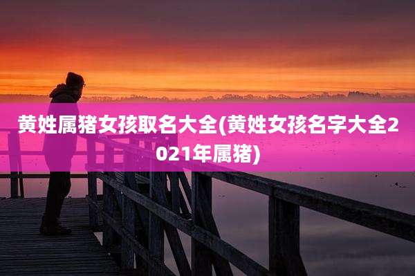 黄姓属猪女孩取名大全(黄姓女孩名字大全2021年属猪)
