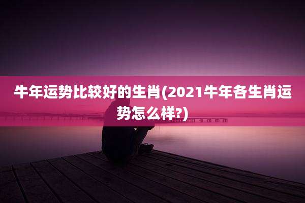 牛年运势比较好的生肖(2021牛年各生肖运势怎么样?)