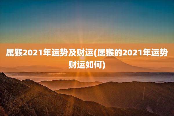 属猴2021年运势及财运(属猴的2021年运势财运如何)