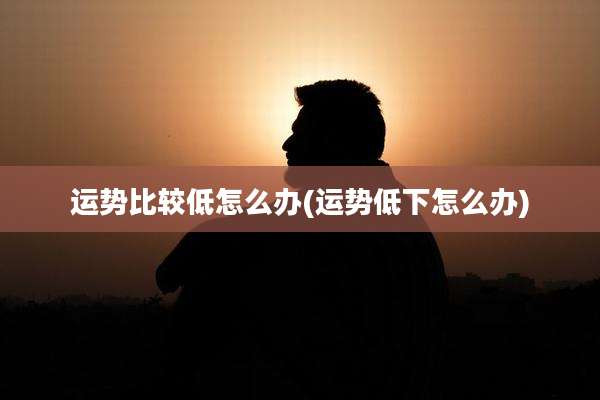 运势比较低怎么办(运势低下怎么办)