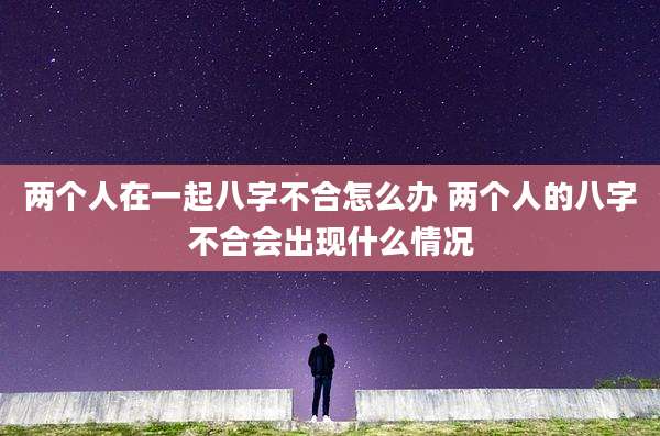 两个人在一起八字不合怎么办 两个人的八字不合会出现什么情况