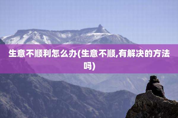 生意不顺利怎么办(生意不顺,有解决的方法吗)