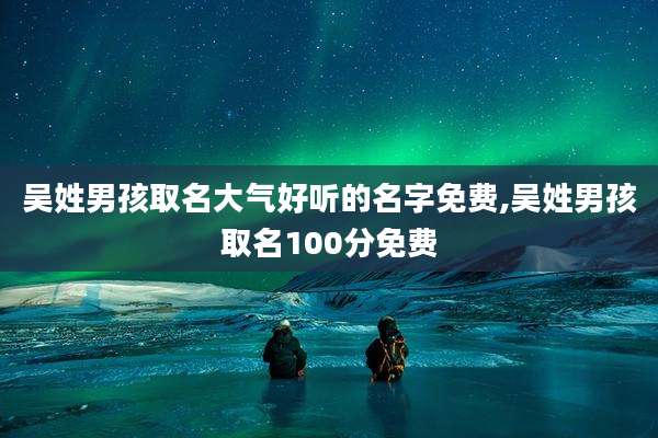 吴姓男孩取名大气好听的名字免费,吴姓男孩取名100分免费