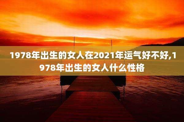 1978年出生的女人在2021年运气好不好,1978年出生的女人什么性格