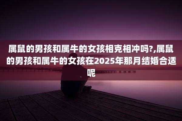 属鼠的男孩和属牛的女孩相克相冲吗?,属鼠的男孩和属牛的女孩在2025年那月结婚合适呢