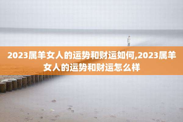 2023属羊女人的运势和财运如何,2023属羊女人的运势和财运怎么样