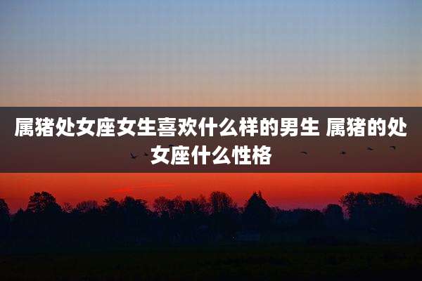 属猪处女座女生喜欢什么样的男生 属猪的处女座什么性格