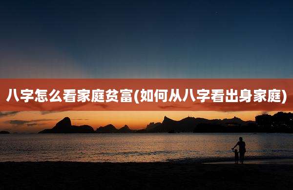 八字怎么看家庭贫富(如何从八字看出身家庭)