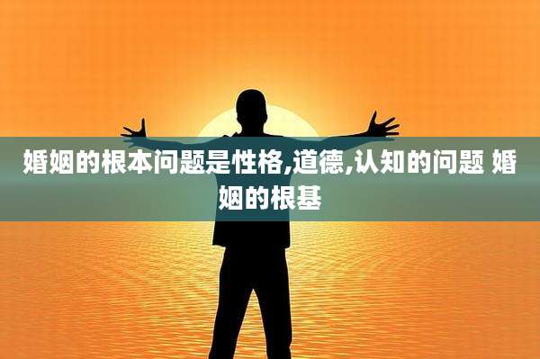 婚姻的根本问题是性格,道德,认知的问题 婚姻的根基