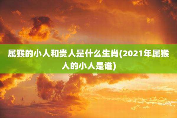 属猴的小人和贵人是什么生肖(2021年属猴人的小人是谁)