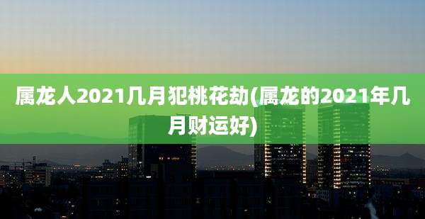 属龙人2021几月犯桃花劫(属龙的2021年几月财运好)