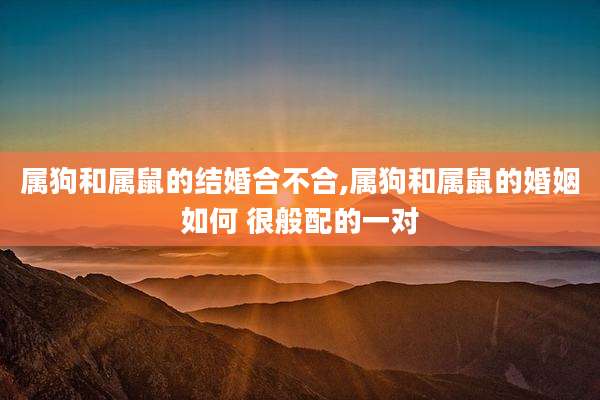 属狗和属鼠的结婚合不合,属狗和属鼠的婚姻如何 很般配的一对
