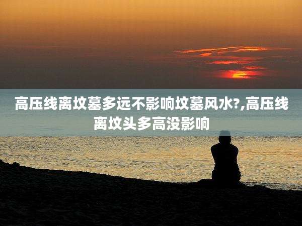 高压线离坟墓多远不影响坟墓风水?,高压线离坟头多高没影响