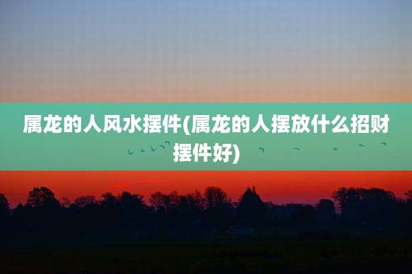 属龙的人风水摆件(属龙的人摆放什么招财摆件好)