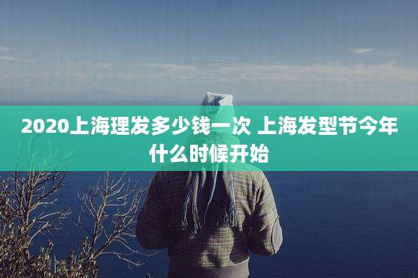 2020上海理发多少钱一次 上海发型节今年什么时候开始