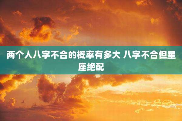 两个人八字不合的概率有多大 八字不合但星座绝配
