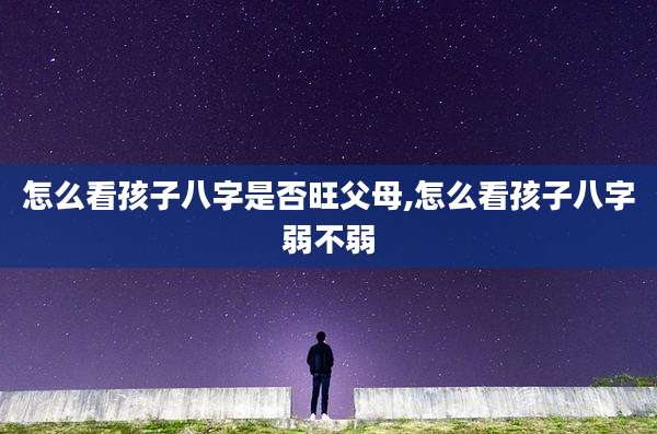怎么看孩子八字是否旺父母,怎么看孩子八字弱不弱