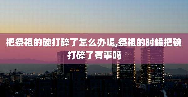 把祭祖的碗打碎了怎么办呢,祭祖的时候把碗打碎了有事吗
