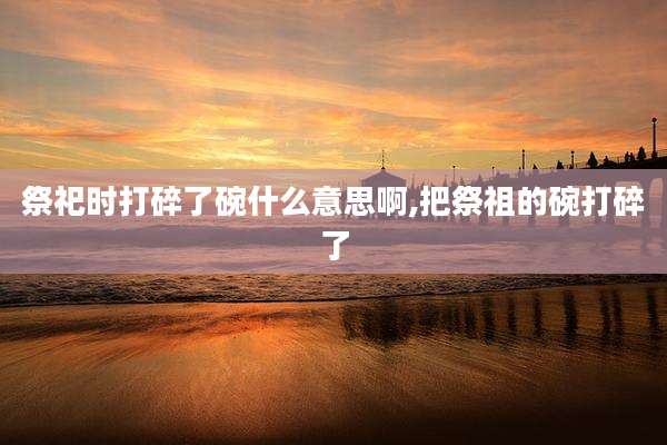 祭祀时打碎了碗什么意思啊,把祭祖的碗打碎了