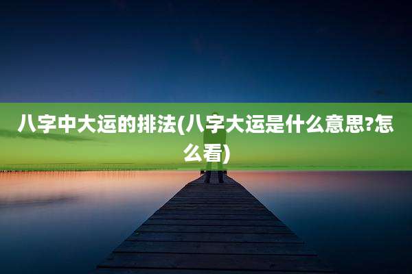 八字中大运的排法(八字大运是什么意思?怎么看)