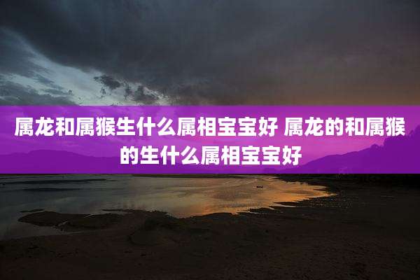 属龙和属猴生什么属相宝宝好 属龙的和属猴的生什么属相宝宝好