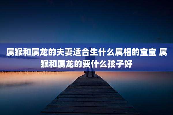 属猴和属龙的夫妻适合生什么属相的宝宝 属猴和属龙的要什么孩子好