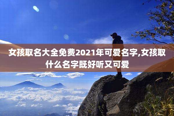 女孩取名大全免费2021年可爱名字,女孩取什么名字既好听又可爱