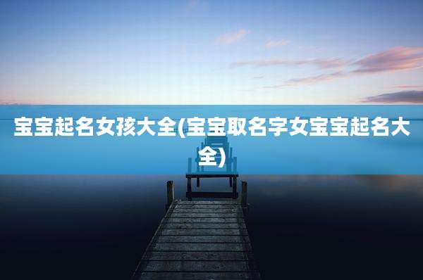 宝宝起名女孩大全(宝宝取名字女宝宝起名大全)
