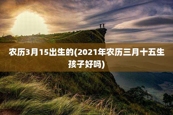 农历3月15出生的(2021年农历三月十五生孩子好吗)