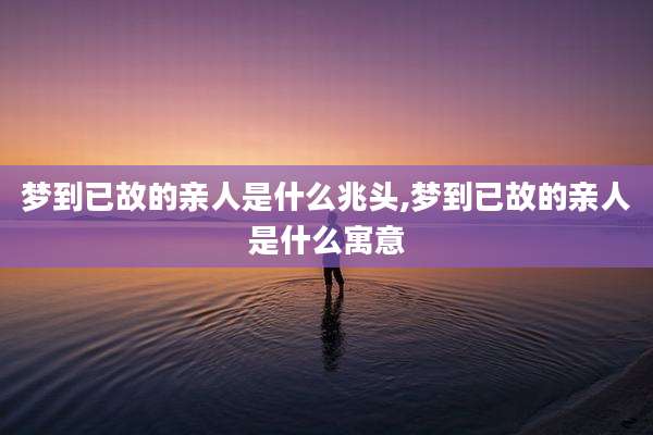 梦到已故的亲人是什么兆头,梦到已故的亲人是什么寓意