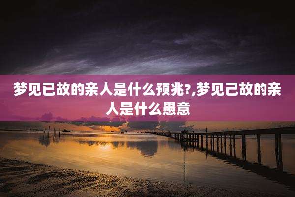 梦见已故的亲人是什么预兆?,梦见己故的亲人是什么愚意