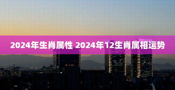2024年生肖属性 2024年12生肖属相运势