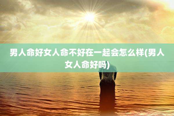 男人命好女人命不好在一起会怎么样(男人女人命好吗)