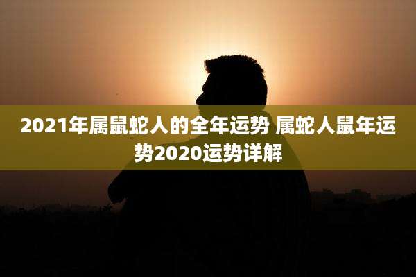 2021年属鼠蛇人的全年运势 属蛇人鼠年运势2020运势详解