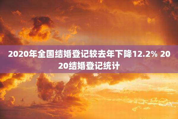 2020年全国结婚登记较去年下降12.2% 2020结婚登记统计