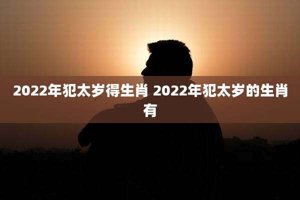 2022年犯太岁得生肖 2022年犯太岁的生肖有