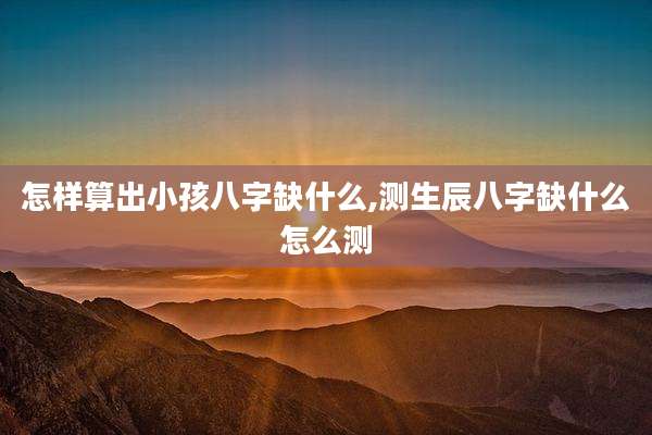 怎样算出小孩八字缺什么,测生辰八字缺什么怎么测