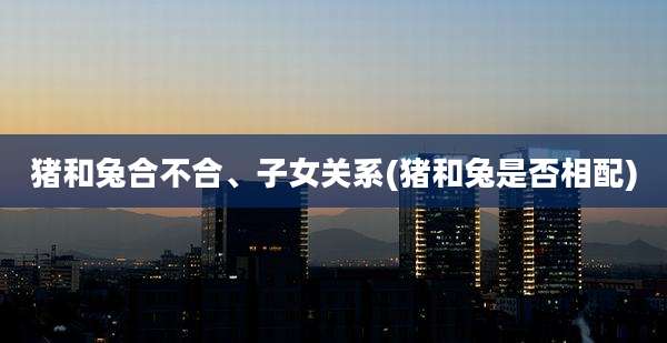 猪和兔合不合、子女关系(猪和兔是否相配)