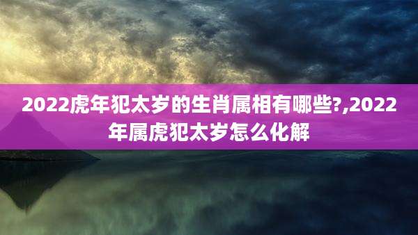 2022虎年犯太岁的生肖属相有哪些?,2022年属虎犯太岁怎么化解