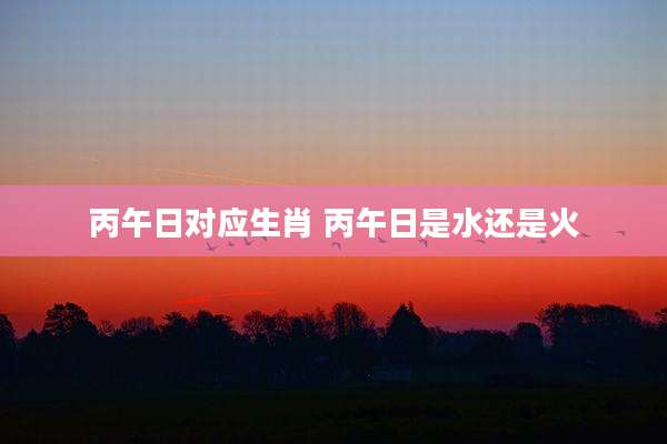 丙午日对应生肖 丙午日是水还是火