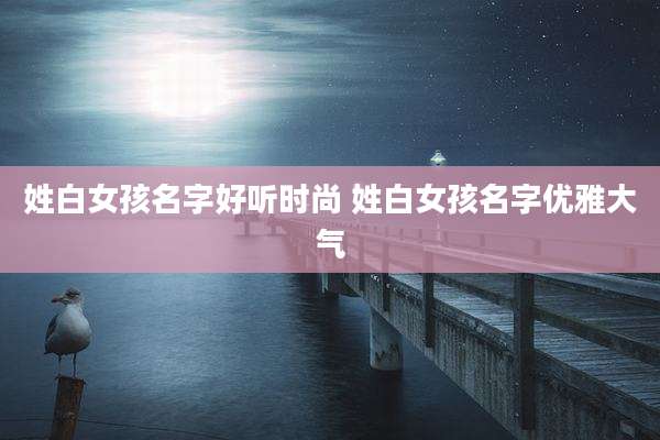 姓白女孩名字好听时尚 姓白女孩名字优雅大气