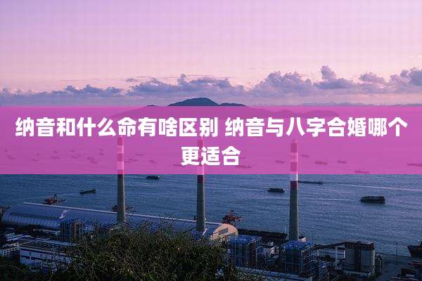 纳音和什么命有啥区别 纳音与八字合婚哪个更适合