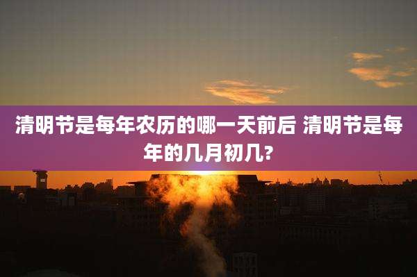 清明节是每年农历的哪一天前后 清明节是每年的几月初几?