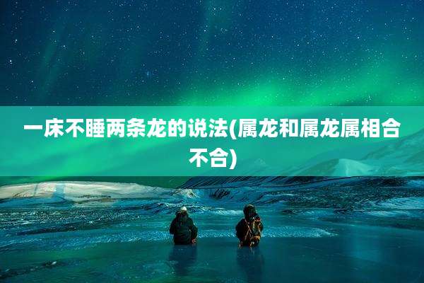一床不睡两条龙的说法(属龙和属龙属相合不合)