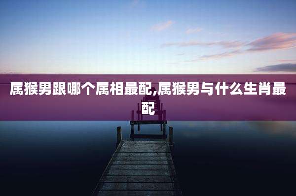 属猴男跟哪个属相最配,属猴男与什么生肖最配
