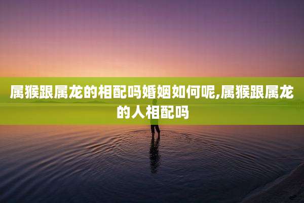 属猴跟属龙的相配吗婚姻如何呢,属猴跟属龙的人相配吗