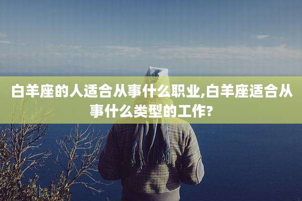 白羊座的人适合从事什么职业,白羊座适合从事什么类型的工作?