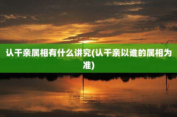 认干亲属相有什么讲究(认干亲以谁的属相为准)