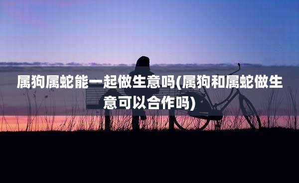 属狗属蛇能一起做生意吗(属狗和属蛇做生意可以合作吗)